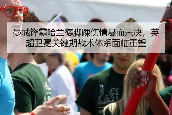 曼城锋霸哈兰德脚踝伤情悬而未决，英超卫冕关键期战术体系面临重塑