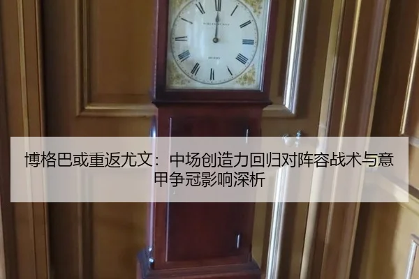 博格巴或重返尤文：中场创造力回归对阵容战术与意甲争冠影响深析