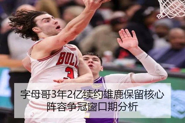 字母哥3年2亿续约雄鹿保留核心阵容争冠窗口期分析